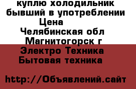 куплю холодильник бывший в употреблении › Цена ­ 1 000 - Челябинская обл., Магнитогорск г. Электро-Техника » Бытовая техника   